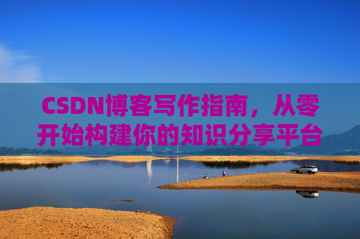 CSDN博客写作指南,从零开始构建你的知识分享平台 CSDN博客写作指南,从零开始构建你的知识分享平台